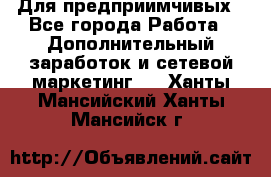 Для предприимчивых - Все города Работа » Дополнительный заработок и сетевой маркетинг   . Ханты-Мансийский,Ханты-Мансийск г.